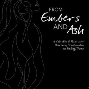 From Embers and Ash: A Collection of Poems about Heartache, Transformation, and Healing Trauma